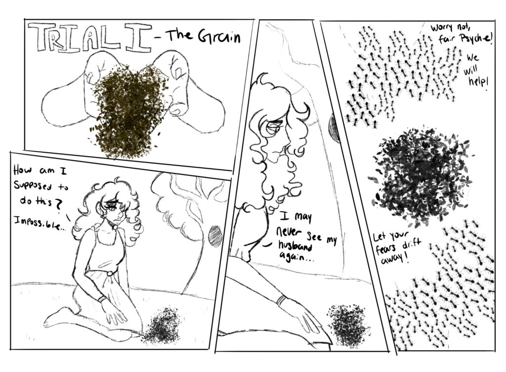 Trial One - Grain.

Venus spills a large pile of grain all over the forest floor for Psyche to sort in just one night.

Psyche kneels before the grain. "How am I supposed to do this? Impossible..." she laments. "I may never see my husband again."

Suddenly, a swarm of ants emerges from the forest brush to assist Psyche. "Worry not, fair Psyche! We will help!" The little ants cry. "Let your fears drift away!"