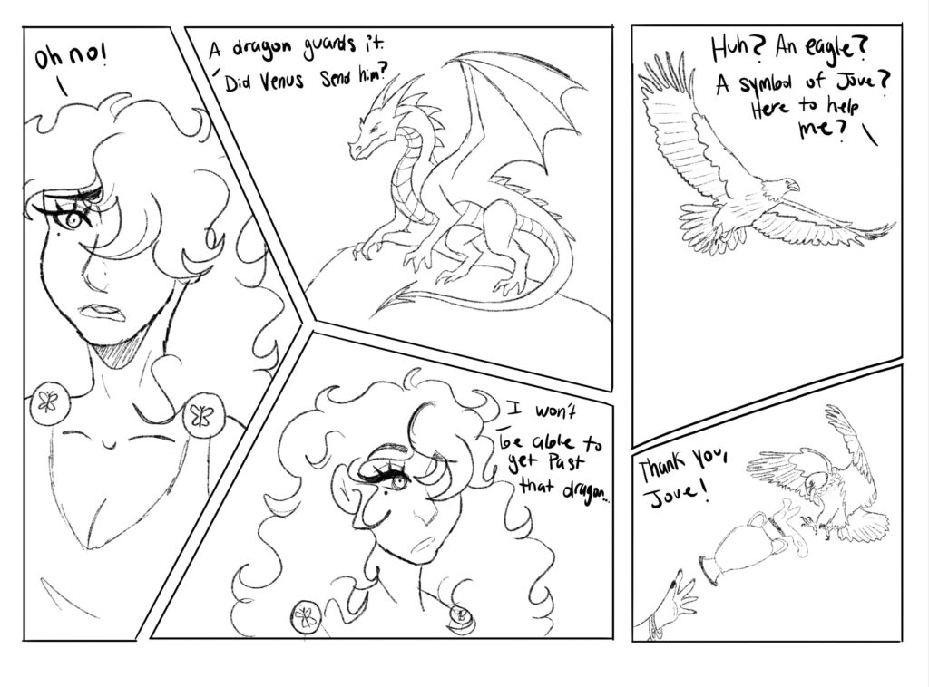 "Oh no!" Exclaims Psyche, her eyes widening as she spots a terrifying dragon guarding the river. "A dragon guards it. Did Venus send him? Psyche questions. "I won't be able to get past that dragon."

Suddenly, an eagle swoops in. "Huh? An eagle? A symbol of Jove? Here to help me?" She questions.

The eagle swoops past the dragon and fills up a vase with water, flying back to Psyche and throwing the vase towards her. "Thank you, Jove!" Psyche exclaims.