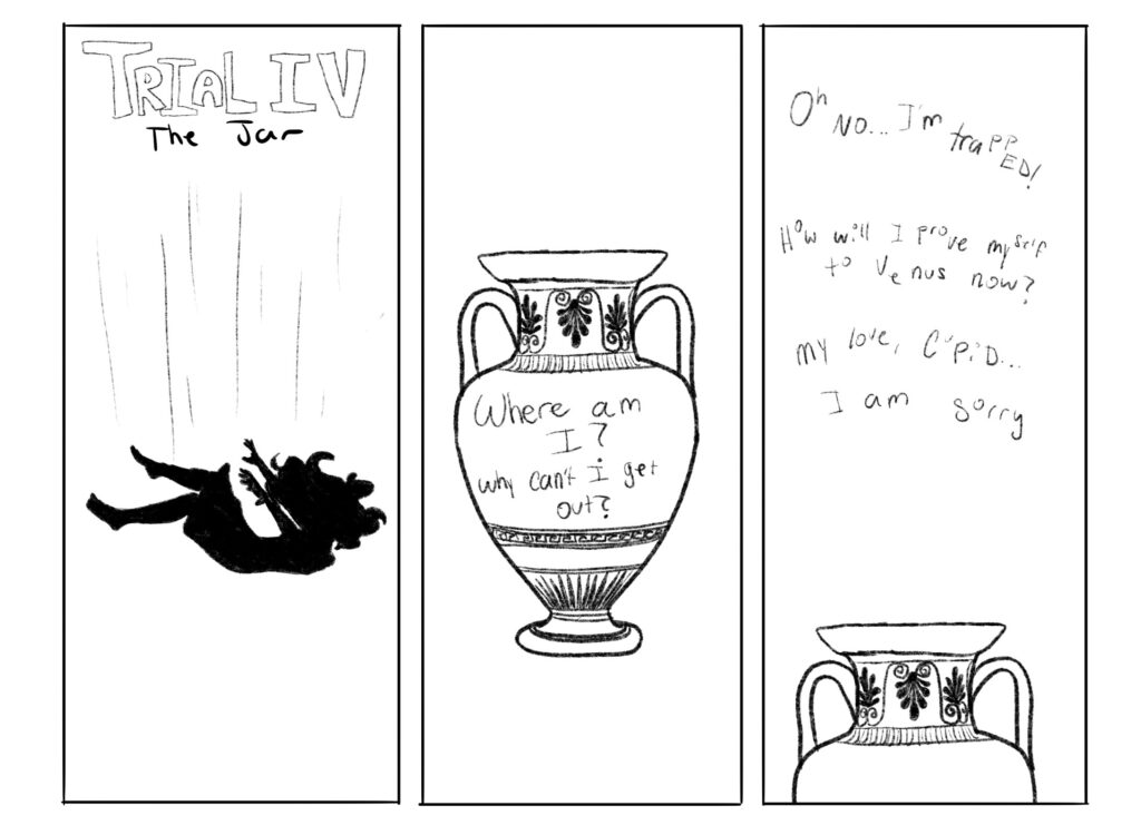 Psyche falls downwards into a beautiful Greek vase decorated with wonderful patterns. 

"Where am I? Why can't I get out?" Psyche ponders from inside the jar. "Oh no! I'm trapped! How will I prove myself to Venus now? My love, Cupid, I am sorry..."