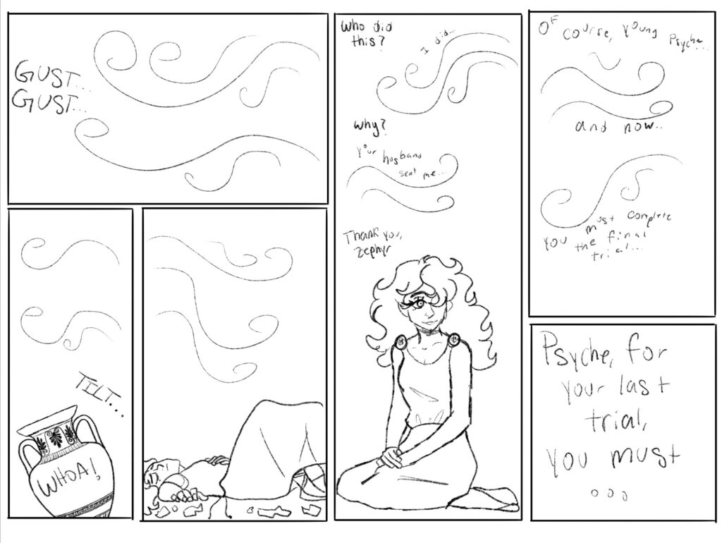 A gust of wind blows in, knocking the jar over. The jar cracks open and Psyche tumbles out. 

"Who did this?" She asks the wind, Zephyr. 

"I did..." whispers the wind.

"Why?" she responds.

"Your husband sent me..." Zephyr replies.

"Thank you, Zephyr," Psyche smiles in gratitude.

"Of course, young Psyche. And now, you must complete your final trial. Psyche, for your last trial, you must..." whispers Zephyr.