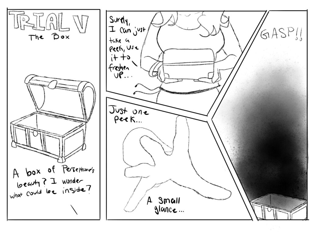 Trial Five - The Box.

"A box filled with Persephone's beauty? I wonder what could be inside." Psyche wonders.

"Surely, I can just take a peek, use it to freshen up..." Psyche mumbles as she carries the box.

"Just one peek...a small glance..." Her hand reaches into the box.

The box flies open and darkness consumes Psyche, causing her to gasp.